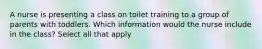 A nurse is presenting a class on toilet training to a group of parents with toddlers. Which information would the nurse include in the class? Select all that apply