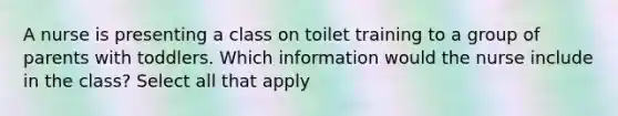 A nurse is presenting a class on toilet training to a group of parents with toddlers. Which information would the nurse include in the class? Select all that apply