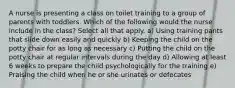 A nurse is presenting a class on toilet training to a group of parents with toddlers. Which of the following would the nurse include in the class? Select all that apply. a) Using training pants that slide down easily and quickly b) Keeping the child on the potty chair for as long as necessary c) Putting the child on the potty chair at regular intervals during the day d) Allowing at least 6 weeks to prepare the child psychologically for the training e) Praising the child when he or she urinates or defecates