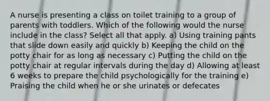 A nurse is presenting a class on toilet training to a group of parents with toddlers. Which of the following would the nurse include in the class? Select all that apply. a) Using training pants that slide down easily and quickly b) Keeping the child on the potty chair for as long as necessary c) Putting the child on the potty chair at regular intervals during the day d) Allowing at least 6 weeks to prepare the child psychologically for the training e) Praising the child when he or she urinates or defecates