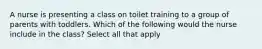 A nurse is presenting a class on toilet training to a group of parents with toddlers. Which of the following would the nurse include in the class? Select all that apply