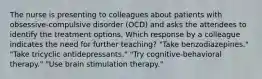 The nurse is presenting to colleagues about patients with obsessive-compulsive disorder (OCD) and asks the attendees to identify the treatment options. Which response by a colleague indicates the need for further teaching? "Take benzodiazepines." "Take tricyclic antidepressants." "Try cognitive-behavioral therapy." "Use brain stimulation therapy."