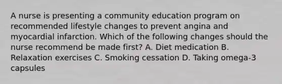 A nurse is presenting a community education program on recommended lifestyle changes to prevent angina and myocardial infarction. Which of the following changes should the nurse recommend be made first? A. Diet medication B. Relaxation exercises C. Smoking cessation D. Taking omega-3 capsules