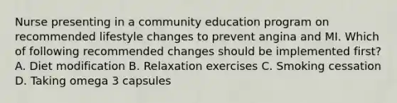 Nurse presenting in a community education program on recommended lifestyle changes to prevent angina and MI. Which of following recommended changes should be implemented first? A. Diet modification B. Relaxation exercises C. Smoking cessation D. Taking omega 3 capsules