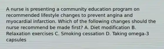 A nurse is presenting a community education program on recommended lifestyle changes to prevent angina and myocardial infarction. Which of the following changes should the nurse recommend be made first? A. Diet modification B. Relaxation exercises C. Smoking cessation D. Taking omega-3 capsules