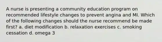 A nurse is presenting a community education program on recommended lifestyle changes to prevent angina and MI. Which of the following changes should the nurse recommend be made first? a. diet modification b. relaxation exercises c. smoking cessation d. omega 3