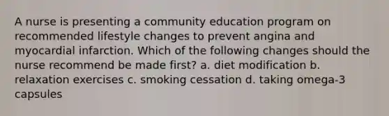 A nurse is presenting a community education program on recommended lifestyle changes to prevent angina and myocardial infarction. Which of the following changes should the nurse recommend be made first? a. diet modification b. relaxation exercises c. smoking cessation d. taking omega-3 capsules