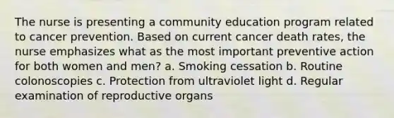 The nurse is presenting a community education program related to cancer prevention. Based on current cancer death rates, the nurse emphasizes what as the most important preventive action for both women and men? a. Smoking cessation b. Routine colonoscopies c. Protection from ultraviolet light d. Regular examination of reproductive organs