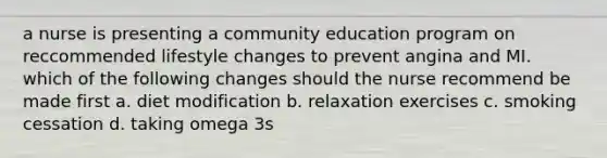 a nurse is presenting a community education program on reccommended lifestyle changes to prevent angina and MI. which of the following changes should the nurse recommend be made first a. diet modification b. relaxation exercises c. smoking cessation d. taking omega 3s