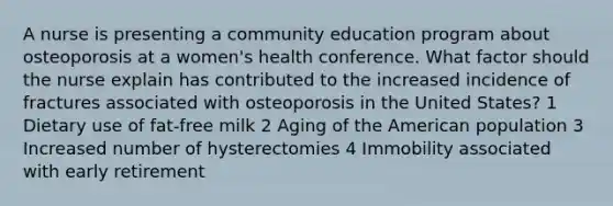 A nurse is presenting a community education program about osteoporosis at a women's health conference. What factor should the nurse explain has contributed to the increased incidence of fractures associated with osteoporosis in the United States? 1 Dietary use of fat-free milk 2 Aging of the American population 3 Increased number of hysterectomies 4 Immobility associated with early retirement