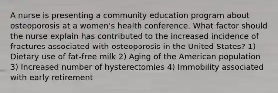 A nurse is presenting a community education program about osteoporosis at a women's health conference. What factor should the nurse explain has contributed to the increased incidence of fractures associated with osteoporosis in the United States? 1) Dietary use of fat-free milk 2) Aging of the American population 3) Increased number of hysterectomies 4) Immobility associated with early retirement