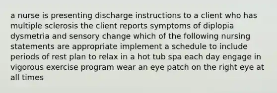 a nurse is presenting discharge instructions to a client who has multiple sclerosis the client reports symptoms of diplopia dysmetria and sensory change which of the following nursing statements are appropriate implement a schedule to include periods of rest plan to relax in a hot tub spa each day engage in vigorous exercise program wear an eye patch on the right eye at all times