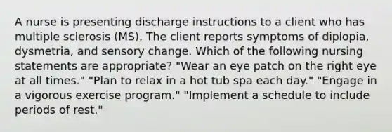 A nurse is presenting discharge instructions to a client who has multiple sclerosis (MS). The client reports symptoms of diplopia, dysmetria, and sensory change. Which of the following nursing statements are appropriate? "Wear an eye patch on the right eye at all times." "Plan to relax in a hot tub spa each day." "Engage in a vigorous exercise program." "Implement a schedule to include periods of rest."