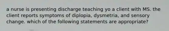 a nurse is presenting discharge teaching yo a client with MS. the client reports symptoms of diplopia, dysmetria, and sensory change. which of the following statements are appropriate?