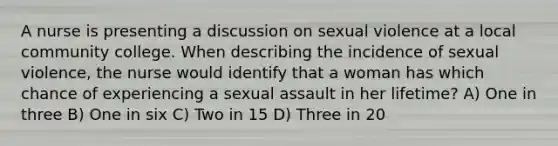 A nurse is presenting a discussion on sexual violence at a local community college. When describing the incidence of sexual violence, the nurse would identify that a woman has which chance of experiencing a sexual assault in her lifetime? A) One in three B) One in six C) Two in 15 D) Three in 20