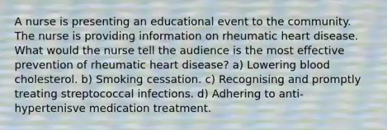 A nurse is presenting an educational event to the community. The nurse is providing information on rheumatic heart disease. What would the nurse tell the audience is the most effective prevention of rheumatic heart disease? a) Lowering blood cholesterol. b) Smoking cessation. c) Recognising and promptly treating streptococcal infections. d) Adhering to anti-hypertenisve medication treatment.