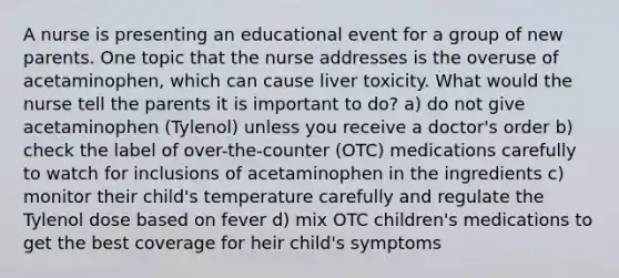 A nurse is presenting an educational event for a group of new parents. One topic that the nurse addresses is the overuse of acetaminophen, which can cause liver toxicity. What would the nurse tell the parents it is important to do? a) do not give acetaminophen (Tylenol) unless you receive a doctor's order b) check the label of over-the-counter (OTC) medications carefully to watch for inclusions of acetaminophen in the ingredients c) monitor their child's temperature carefully and regulate the Tylenol dose based on fever d) mix OTC children's medications to get the best coverage for heir child's symptoms