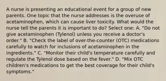 A nurse is presenting an educational event for a group of new parents. One topic that the nurse addresses is the overuse of acetaminophen, which can cause liver toxicity. What would the nurse tell the parents it is important to do? Select one: A. "Do not give acetaminophen (Tylenol) unless you receive a doctor's order." B. "Check the label of over-the-counter (OTC) medications carefully to watch for inclusions of acetaminophen in the ingredients." C. "Monitor their child's temperature carefully and regulate the Tylenol dose based on the fever." D. "Mix OTC children's medications to get the best coverage for their child's symptoms."