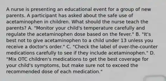 A nurse is presenting an educational event for a group of new parents. A participant has asked about the safe use of acetaminophen in children. What should the nurse teach the parents? A. "Monitor your child's temperature carefully and regulate the acetaminophen dose based on the fever." B. "It's best not to give acetaminophen to a child under 13 unless you receive a doctor's order." C. "Check the label of over-the-counter medications carefully to see if they include acetaminophen." D. "Mix OTC children's medications to get the best coverage for your child's symptoms, but make sure not to exceed the recommended dose of each medication."