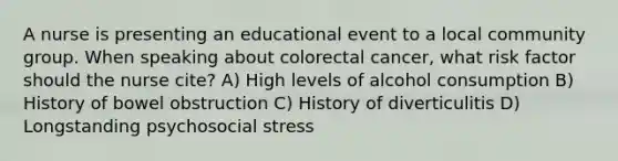 A nurse is presenting an educational event to a local community group. When speaking about colorectal cancer, what risk factor should the nurse cite? A) High levels of alcohol consumption B) History of bowel obstruction C) History of diverticulitis D) Longstanding psychosocial stress