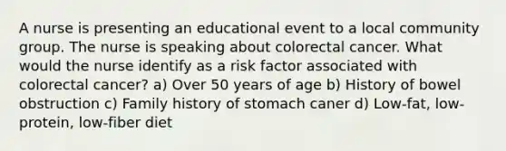 A nurse is presenting an educational event to a local community group. The nurse is speaking about colorectal cancer. What would the nurse identify as a risk factor associated with colorectal cancer? a) Over 50 years of age b) History of bowel obstruction c) Family history of stomach caner d) Low-fat, low-protein, low-fiber diet