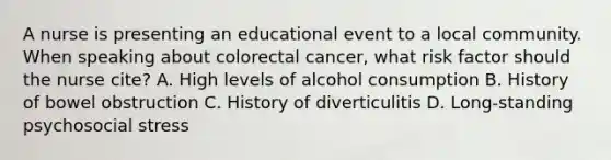 A nurse is presenting an educational event to a local community. When speaking about colorectal cancer, what risk factor should the nurse cite? A. High levels of alcohol consumption B. History of bowel obstruction C. History of diverticulitis D. Long-standing psychosocial stress