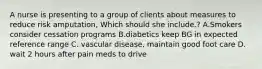 A nurse is presenting to a group of clients about measures to reduce risk amputation, Which should she include.? A.Smokers consider cessation programs B.diabetics keep BG in expected reference range C. vascular disease, maintain good foot care D. wait 2 hours after pain meds to drive