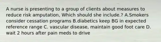 A nurse is presenting to a group of clients about measures to reduce risk amputation, Which should she include.? A.Smokers consider cessation programs B.diabetics keep BG in expected reference range C. vascular disease, maintain good foot care D. wait 2 hours after pain meds to drive