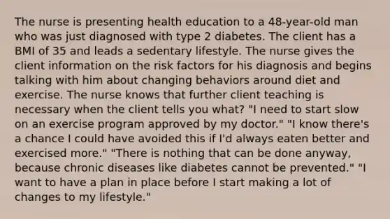 The nurse is presenting health education to a 48-year-old man who was just diagnosed with type 2 diabetes. The client has a BMI of 35 and leads a sedentary lifestyle. The nurse gives the client information on the risk factors for his diagnosis and begins talking with him about changing behaviors around diet and exercise. The nurse knows that further client teaching is necessary when the client tells you what? "I need to start slow on an exercise program approved by my doctor." "I know there's a chance I could have avoided this if I'd always eaten better and exercised more." "There is nothing that can be done anyway, because chronic diseases like diabetes cannot be prevented." "I want to have a plan in place before I start making a lot of changes to my lifestyle."