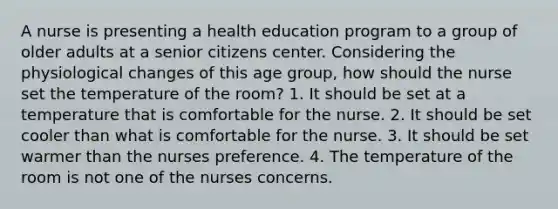 A nurse is presenting a health education program to a group of older adults at a senior citizens center. Considering the physiological changes of this age group, how should the nurse set the temperature of the room? 1. It should be set at a temperature that is comfortable for the nurse. 2. It should be set cooler than what is comfortable for the nurse. 3. It should be set warmer than the nurses preference. 4. The temperature of the room is not one of the nurses concerns.