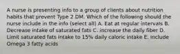 A nurse is presenting info to a group of clients about nutrition habits that prevent Type 2 DM. Which of the following should the nurse include in the info (select all) A. Eat at regular intervals B. Decrease intake of saturated fats C. increase the daily fiber D. Limit saturated fats intake to 15% daily caloric intake E. Include Omega 3 fatty acids