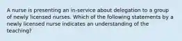 A nurse is presenting an in-service about delegation to a group of newly licensed nurses. Which of the following statements by a newly licensed nurse indicates an understanding of the teaching?