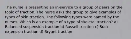 The nurse is presenting an in-service to a group of peers on the topic of traction. The nurse asks the group to give examples of types of skin traction. The following types were named by the nurses. Which is an example of a type of skeletal traction? a) Balanced suspension traction b) Russell traction c) Buck extension traction d) Bryant traction