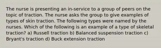 The nurse is presenting an in-service to a group of peers on the topic of traction. The nurse asks the group to give examples of types of skin traction. The following types were named by the nurses. Which of the following is an example of a type of skeletal traction? a) Russell traction b) Balanced suspension traction c) Bryant's traction d) Buck extension traction