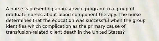 A nurse is presenting an in-service program to a group of graduate nurses about blood component therapy. The nurse determines that the education was successful when the group identifies which complication as the primary cause of transfusion-related client death in the United States?