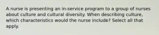 A nurse is presenting an in-service program to a group of nurses about culture and cultural diversity. When describing culture, which characteristics would the nurse include? Select all that apply.