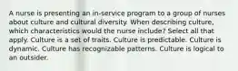 A nurse is presenting an in-service program to a group of nurses about culture and cultural diversity. When describing culture, which characteristics would the nurse include? Select all that apply. Culture is a set of traits. Culture is predictable. Culture is dynamic. Culture has recognizable patterns. Culture is logical to an outsider.