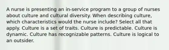 A nurse is presenting an in-service program to a group of nurses about culture and cultural diversity. When describing culture, which characteristics would the nurse include? Select all that apply. Culture is a set of traits. Culture is predictable. Culture is dynamic. Culture has recognizable patterns. Culture is logical to an outsider.