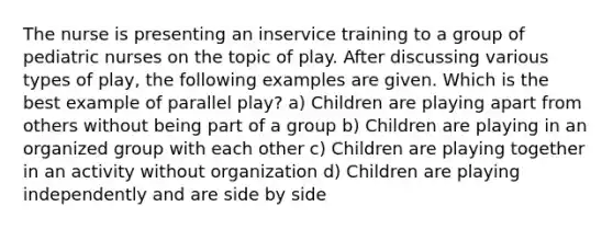 The nurse is presenting an inservice training to a group of pediatric nurses on the topic of play. After discussing various types of play, the following examples are given. Which is the best example of parallel play? a) Children are playing apart from others without being part of a group b) Children are playing in an organized group with each other c) Children are playing together in an activity without organization d) Children are playing independently and are side by side