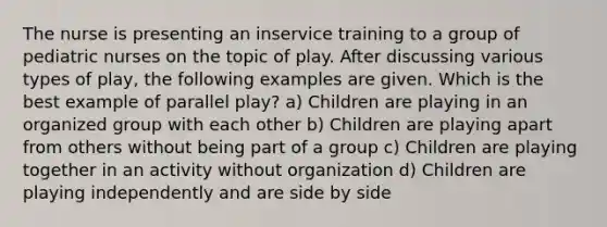 The nurse is presenting an inservice training to a group of pediatric nurses on the topic of play. After discussing various types of play, the following examples are given. Which is the best example of parallel play? a) Children are playing in an organized group with each other b) Children are playing apart from others without being part of a group c) Children are playing together in an activity without organization d) Children are playing independently and are side by side