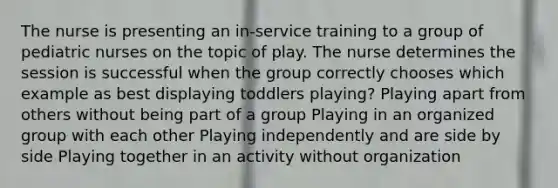 The nurse is presenting an in-service training to a group of pediatric nurses on the topic of play. The nurse determines the session is successful when the group correctly chooses which example as best displaying toddlers playing? Playing apart from others without being part of a group Playing in an organized group with each other Playing independently and are side by side Playing together in an activity without organization