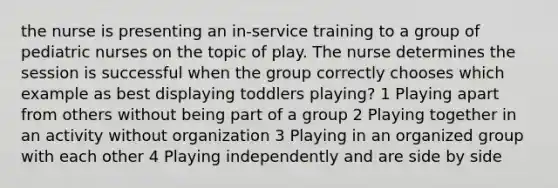 the nurse is presenting an in-service training to a group of pediatric nurses on the topic of play. The nurse determines the session is successful when the group correctly chooses which example as best displaying toddlers playing? 1 Playing apart from others without being part of a group 2 Playing together in an activity without organization 3 Playing in an organized group with each other 4 Playing independently and are side by side