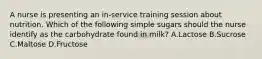 A nurse is presenting an in-service training session about nutrition. Which of the following simple sugars should the nurse identify as the carbohydrate found in milk? A.Lactose B.Sucrose C.Maltose D.Fructose