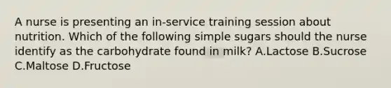 A nurse is presenting an in-service training session about nutrition. Which of the following simple sugars should the nurse identify as the carbohydrate found in milk? A.Lactose B.Sucrose C.Maltose D.Fructose