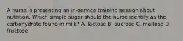 A nurse is presenting an in-service training session about nutrition. Which simple sugar should the nurse identify as the carbohydrate found in milk? A. lactose B. sucrose C. maltose D. fructose