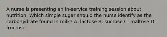 A nurse is presenting an in-service training session about nutrition. Which simple sugar should the nurse identify as the carbohydrate found in milk? A. lactose B. sucrose C. maltose D. fructose