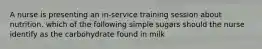 A nurse is presenting an in-service training session about nutrition. which of the following simple sugars should the nurse identify as the carbohydrate found in milk