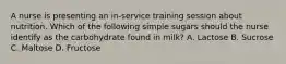 A nurse is presenting an in-service training session about nutrition. Which of the following simple sugars should the nurse identify as the carbohydrate found in milk? A. Lactose B. Sucrose C. Maltose D. Fructose