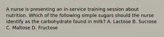 A nurse is presenting an in-service training session about nutrition. Which of the following simple sugars should the nurse identify as the carbohydrate found in milk? A. Lactose B. Sucrose C. Maltose D. Fructose