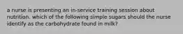 a nurse is presenting an in-service training session about nutrition. which of the following simple sugars should the nurse identify as the carbohydrate found in milk?